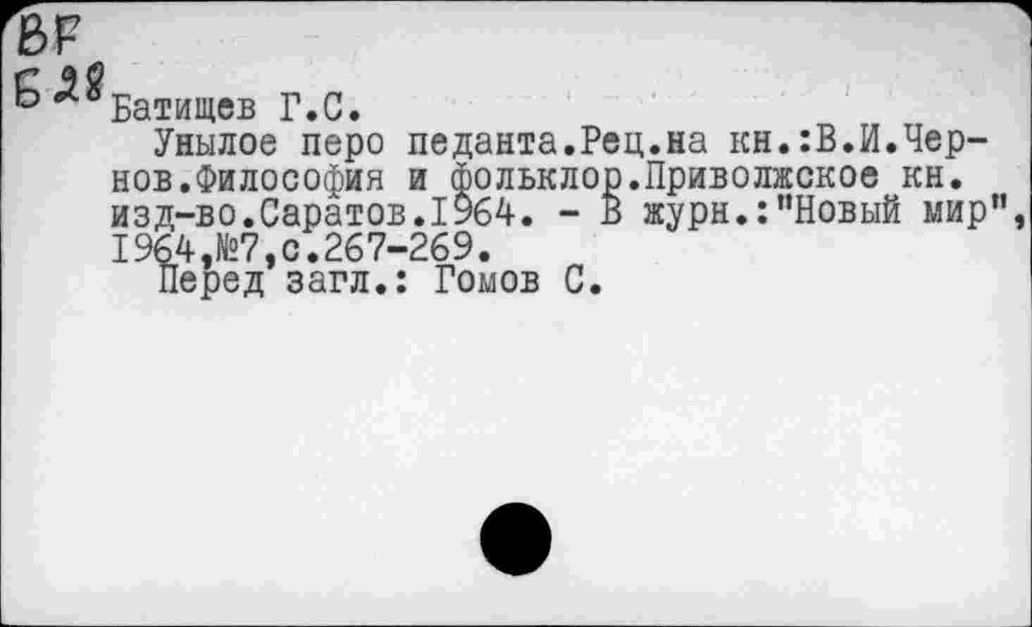 ﻿^Батищев Г.С.
Унылое перо педанта.Рец.на кн.:В.И.Чернов.Философия и фолькл< изд-во.Саратов.1964. -1964,№7,с.267-269.
Перед загл.: Ромов С
Ф.Приволжское кн.
В журн.:"Новый мир",